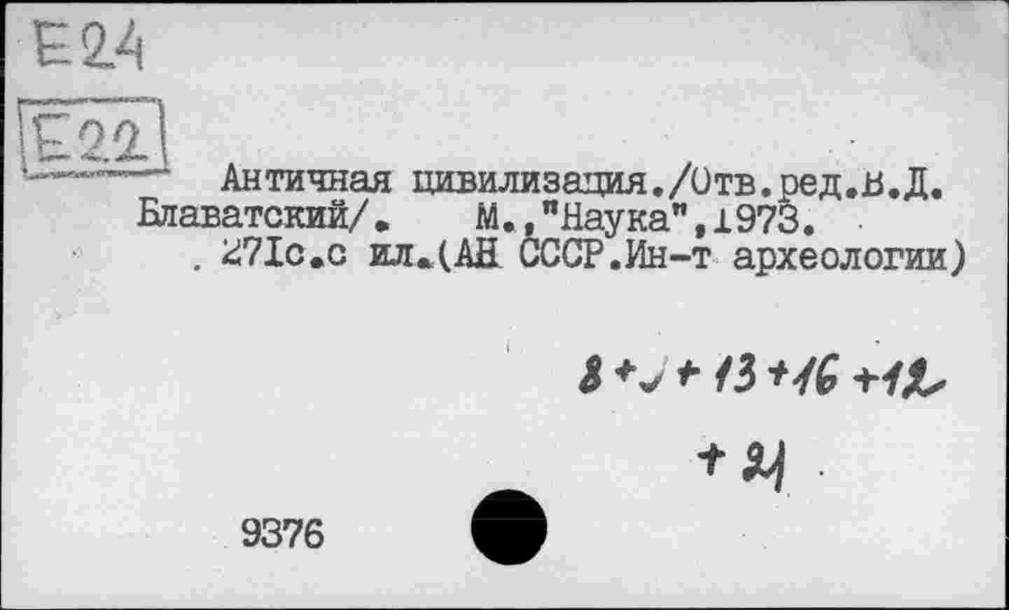 ﻿Є 2.4
Е2.2І
—— Античная цивилизация./Отв.ред.В,Д.
Блаватский/.	М.,"Наука”,і973.
. kiVIc.c ил.(АН СССР.Ин-т археологии)
І *• /З U6
9376